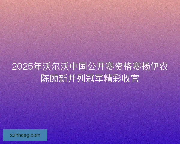 2025年沃尔沃中国公开赛资格赛杨伊农陈顾新并列冠军精彩收官