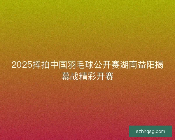 2025挥拍中国羽毛球公开赛湖南益阳揭幕战精彩开赛