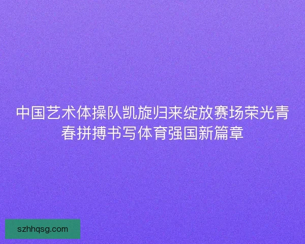 中国艺术体操队凯旋归来绽放赛场荣光青春拼搏书写体育强国新篇章