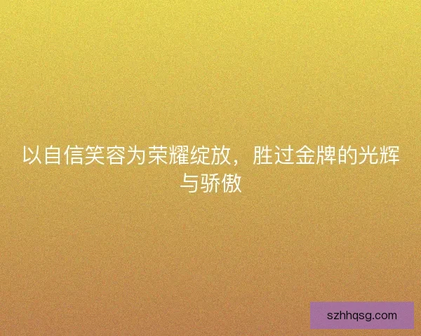 以自信笑容为荣耀绽放，胜过金牌的光辉与骄傲