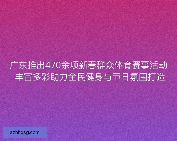 广东推出470余项新春群众体育赛事活动 丰富多彩助力全民健身与节日氛围打造
