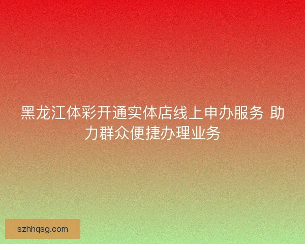 黑龙江体彩开通实体店线上申办服务 助力群众便捷办理业务