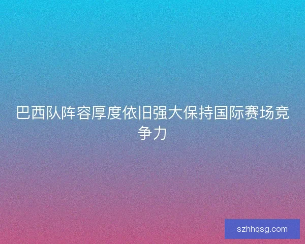 巴西队阵容厚度依旧强大保持国际赛场竞争力