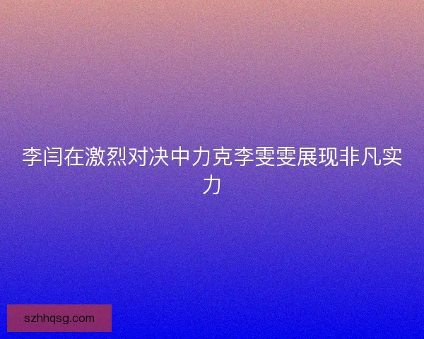 李闫在激烈对决中力克李雯雯展现非凡实力